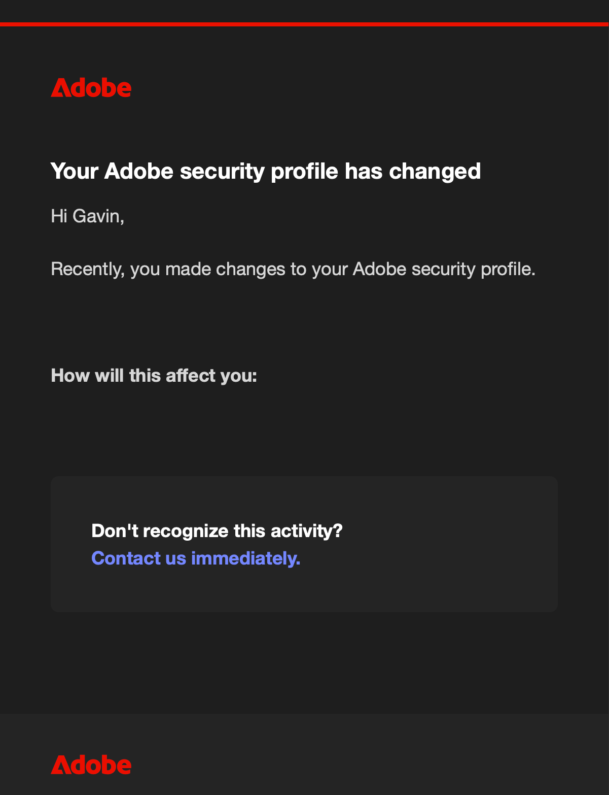 An email with the following text: Your Adobe security profile has changed. Hi Gavin, Recently, you made changes to your Adobe security profile. --blank space-- How will this affect you: --blank space--. Don't recognize this activity? Contact us immediately. Adobe